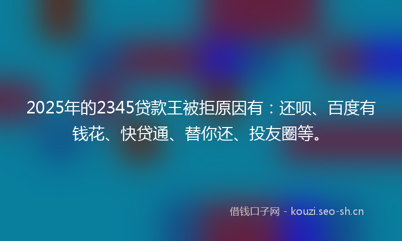 2025年的2345贷款王被拒原因有：还呗、百度有钱花、快贷通、替你还、投友圈等。