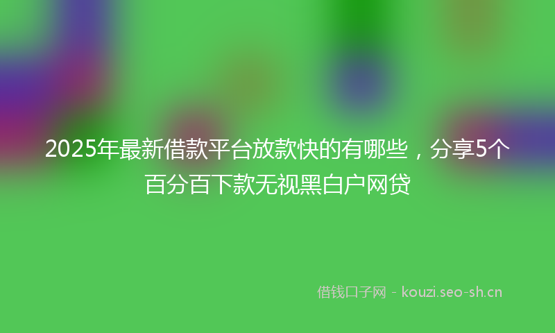 2025年最新借款平台放款快的有哪些，分享5个百分百下款无视黑白户网贷