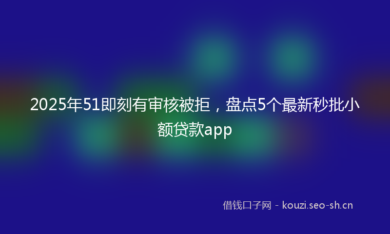 2025年51即刻有审核被拒，盘点5个最新秒批小额贷款app