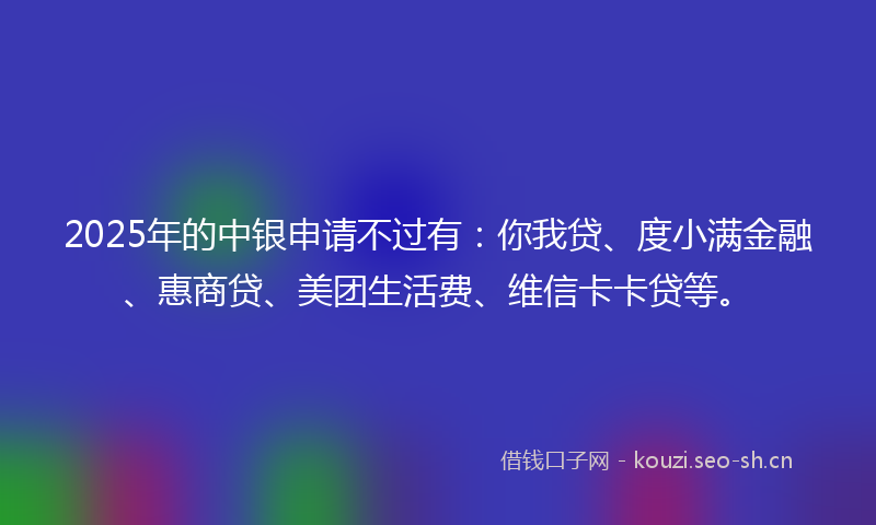 2025年的中银申请不过有：你我贷、度小满金融、惠商贷、美团生活费、维信卡卡贷等。