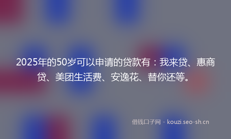 2025年的50岁可以申请的贷款有：我来贷、惠商贷、美团生活费、安逸花、替你还等。
