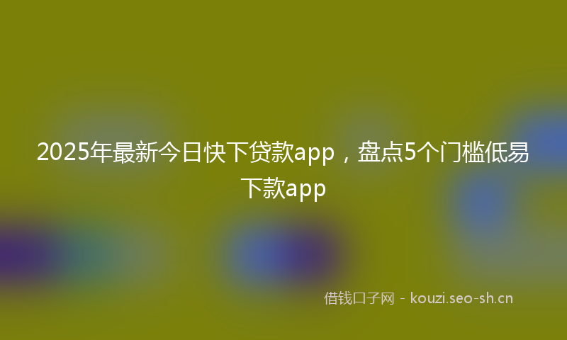 2025年最新今日快下贷款app，盘点5个门槛低易下款app