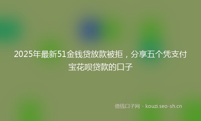 2025年最新51金钱贷放款被拒，分享五个凭支付宝花呗贷款的口子