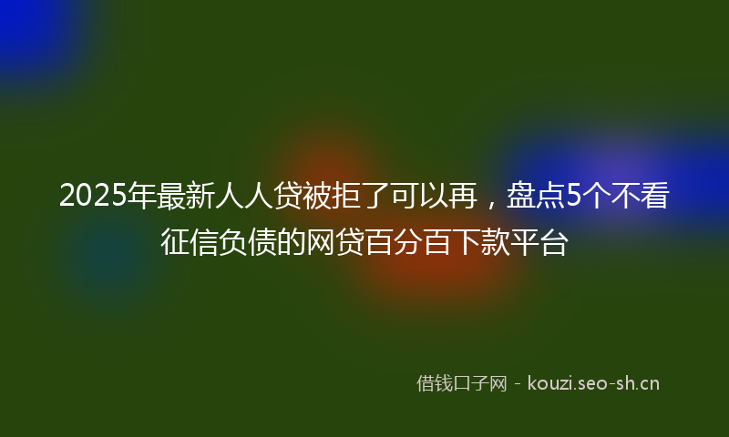 2025年最新人人贷被拒了可以再，盘点5个不看征信负债的网贷百分百下款平台