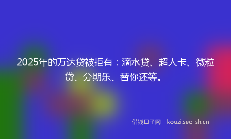 2025年的万达贷被拒有：滴水贷、超人卡、微粒贷、分期乐、替你还等。