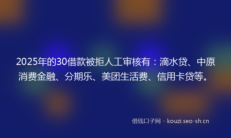 2025年的30借款被拒人工审核有：滴水贷、中原消费金融、分期乐、美团生活费、信用卡贷等。