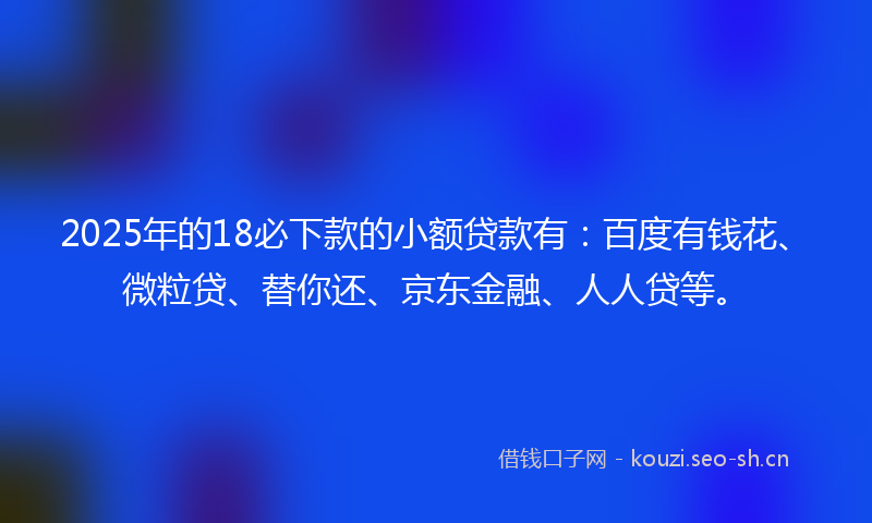2025年的18必下款的小额贷款有：百度有钱花、微粒贷、替你还、京东金融、人人贷等。