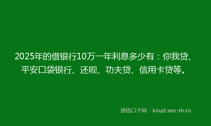 2025年的借银行10万一年利息多少有：你我贷、平安口袋银行、还呗、功夫贷、信用卡贷等。