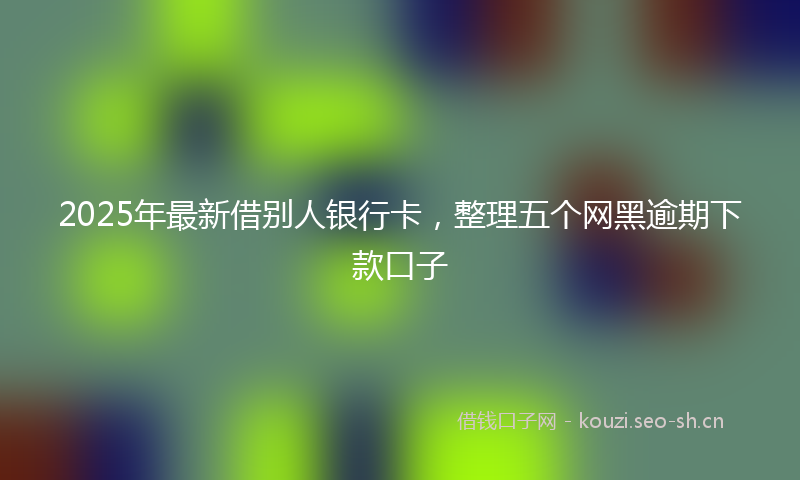 2025年最新借别人银行卡,整理五个网黑逾期下款口子