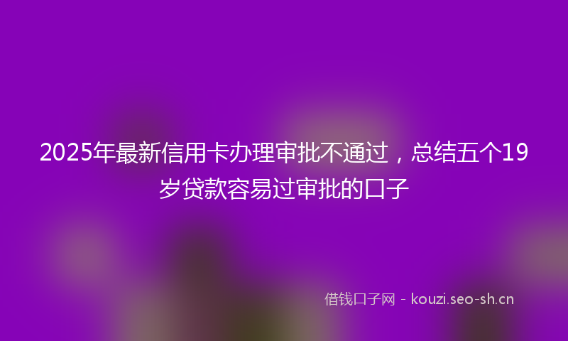 2025年最新信用卡办理审批不通过，总结五个19岁贷款容易过审批的口子