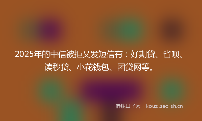 2025年的中信被拒又发短信有：好期贷、省呗、读秒贷、小花钱包、团贷网等。