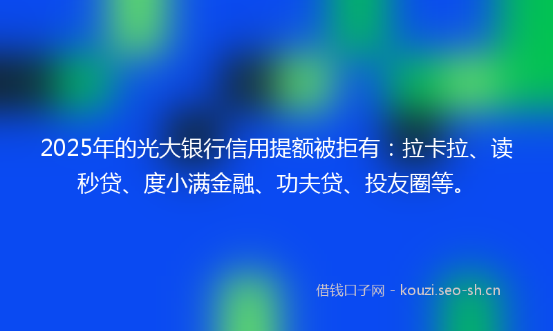 2025年的光大银行信用提额被拒有：拉卡拉、读秒贷、度小满金融、功夫贷、投友圈等。