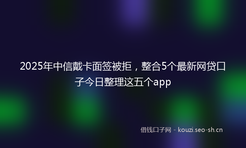 2025年中信戴卡面签被拒，整合5个最新网贷口子今日整理这五个app