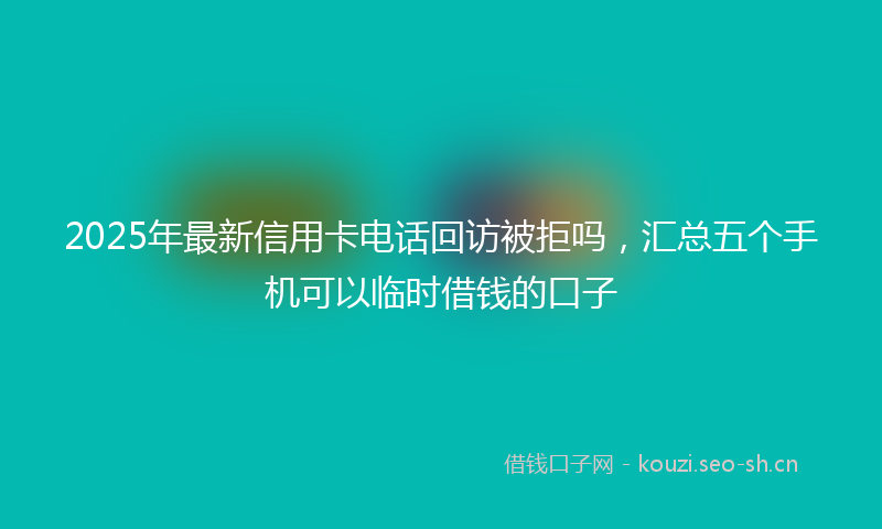 2025年最新信用卡电话回访被拒吗，汇总五个手机可以临时借钱的口子