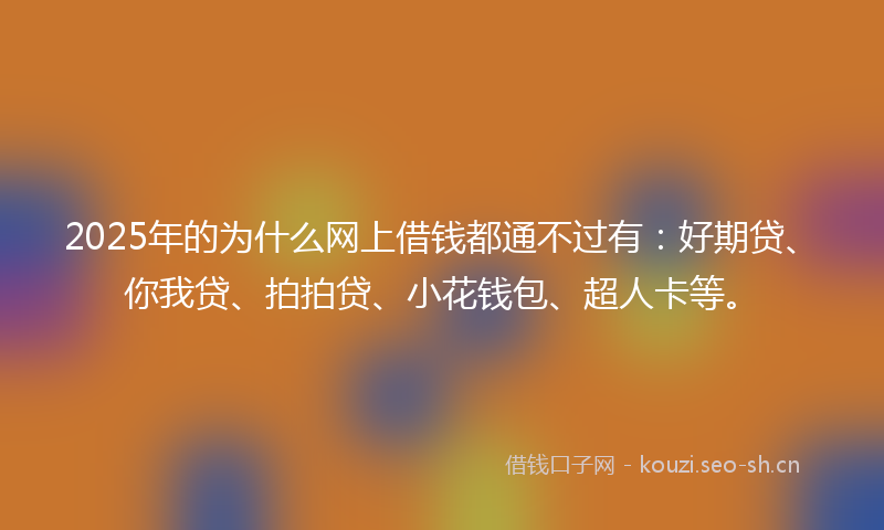 2025年的为什么网上借钱都通不过有:好期贷、你我贷、拍拍贷、小花钱包、超人卡等。