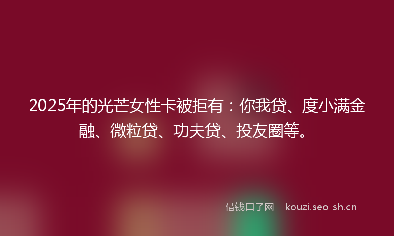 2025年的光芒女性卡被拒有：你我贷、度小满金融、微粒贷、功夫贷、投友圈等。