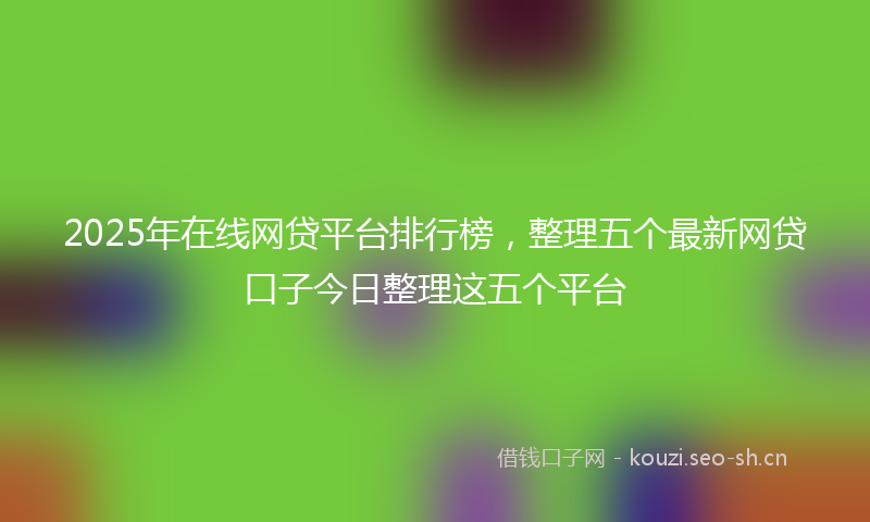 2025年在线网贷平台排行榜，整理五个最新网贷口子今日整理这五个平台