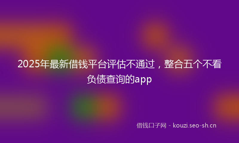2025年最新借钱平台评估不通过，整合五个不看负债查询的app