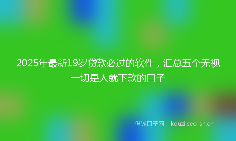 2025年最新19岁贷款必过的软件，汇总五个无视一切是人就下款的口子