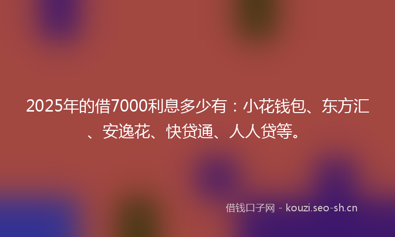 2025年的借7000利息多少有：小花钱包、东方汇、安逸花、快贷通、人人贷等。