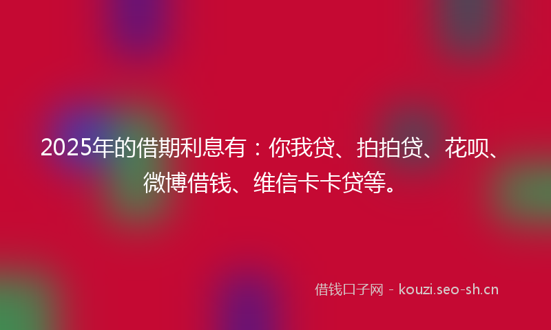 2025年的借期利息有：你我贷、拍拍贷、花呗、微博借钱、维信卡卡贷等。