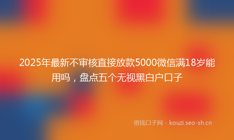 2025年最新不审核直接放款5000微信满18岁能用吗，盘点五个无视黑白户口子