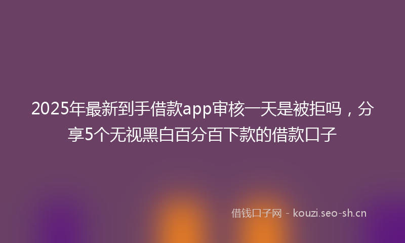 2025年最新到手借款app审核一天是被拒吗,分享5个无视黑白百分百下款的借款口子