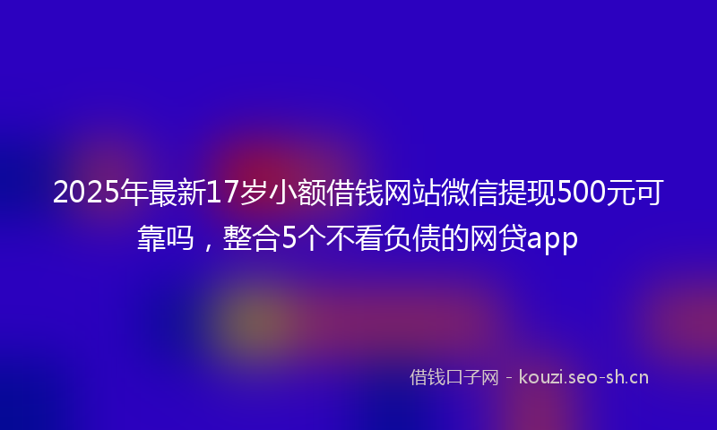 2025年最新17岁小额借钱网站微信提现500元可靠吗，整合5个不看负债的网贷app