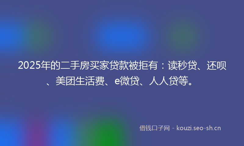 2025年的二手房买家贷款被拒有：读秒贷、还呗、美团生活费、e微贷、人人贷等。