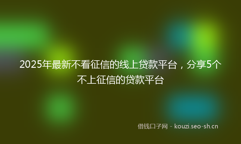 2025年最新不看征信的线上贷款平台，分享5个不上征信的贷款平台