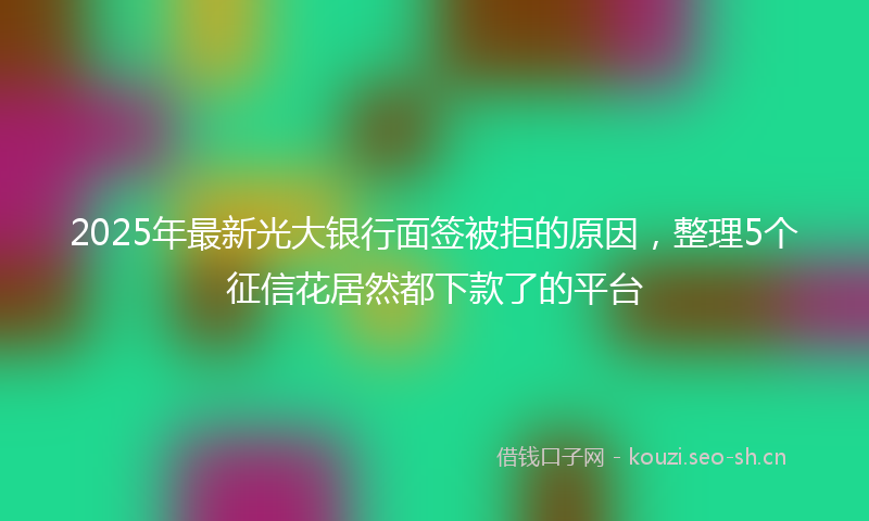 2025年最新光大银行面签被拒的原因，整理5个征信花居然都下款了的平台