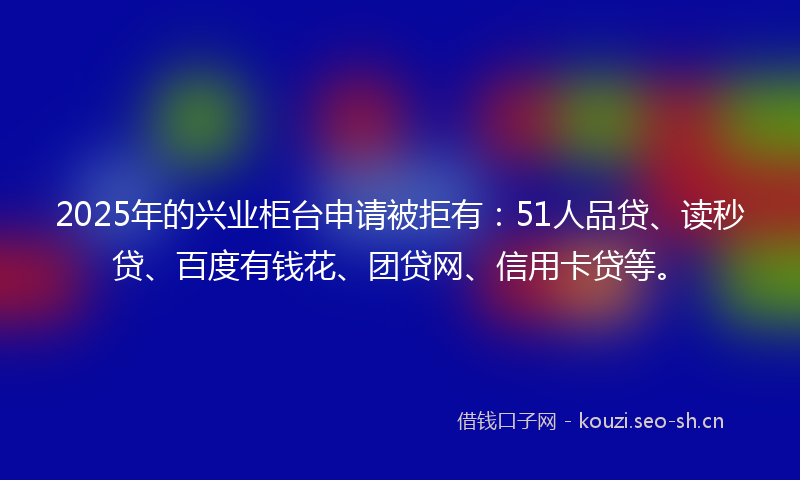 2025年的兴业柜台申请被拒有:51人品贷、读秒贷、百度有钱花、团贷网、信用卡贷等。