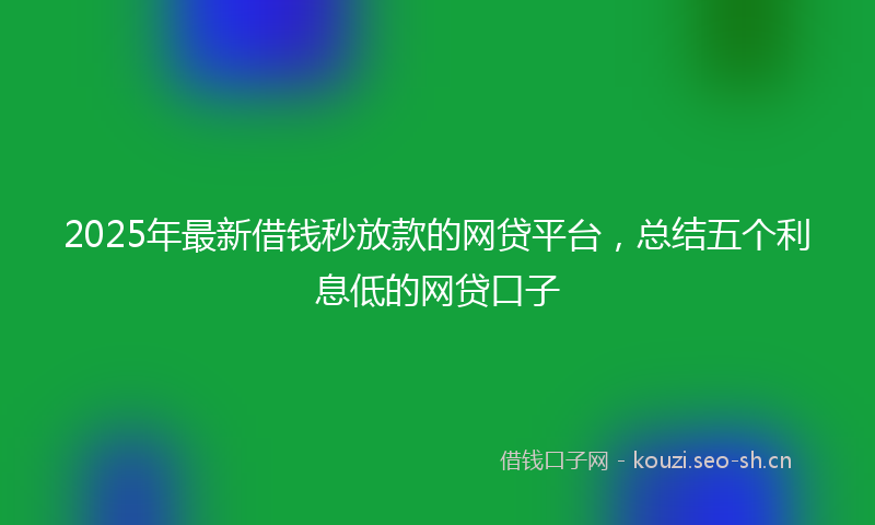 2025年最新借钱秒放款的网贷平台，总结五个利息低的网贷口子