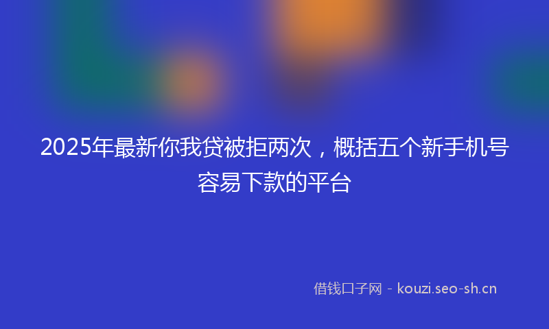 2025年最新你我贷被拒两次，概括五个新手机号容易下款的平台