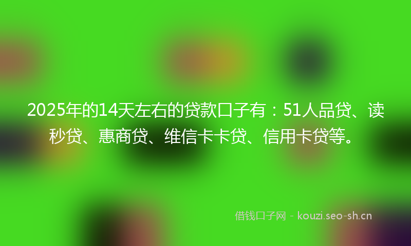 2025年的14天左右的贷款口子有：51人品贷、读秒贷、惠商贷、维信卡卡贷、信用卡贷等。