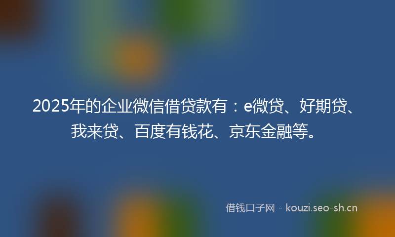 2025年的企业微信借贷款有：e微贷、好期贷、我来贷、百度有钱花、京东金融等。