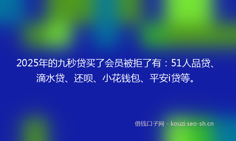 2025年的九秒贷买了会员被拒了有:51人品贷、滴水贷、还呗、小花钱包、平安i贷等。