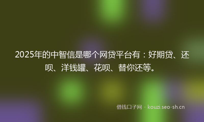2025年的中智信是哪个网贷平台有：好期贷、还呗、洋钱罐、花呗、替你还等。