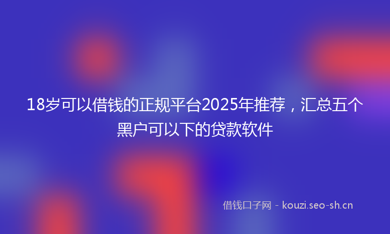 18岁可以借钱的正规平台2025年推荐，汇总五个黑户可以下的贷款软件