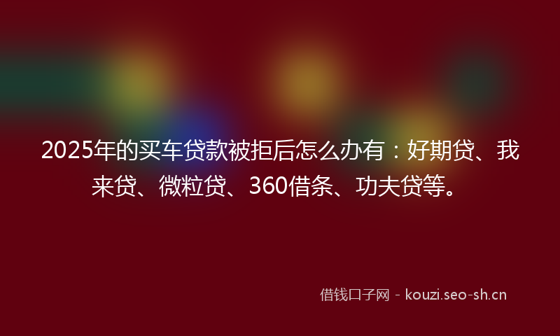 2025年的买车贷款被拒后怎么办有：好期贷、我来贷、微粒贷、360借条、功夫贷等。
