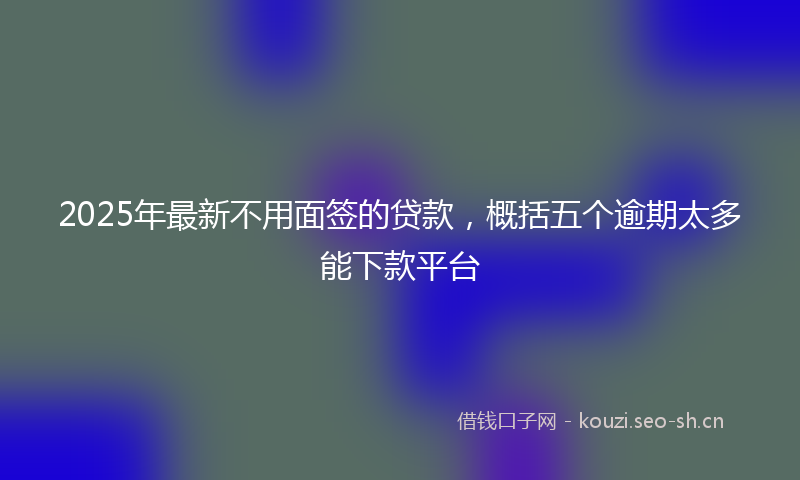 2025年最新不用面签的贷款，概括五个逾期太多能下款平台