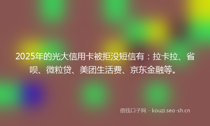 2025年的光大信用卡被拒没短信有：拉卡拉、省呗、微粒贷、美团生活费、京东金融等。