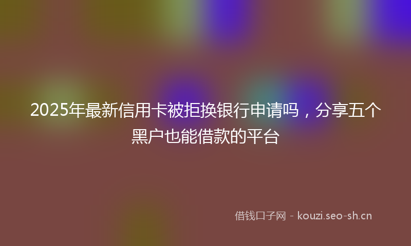 2025年最新信用卡被拒换银行申请吗，分享五个黑户也能借款的平台