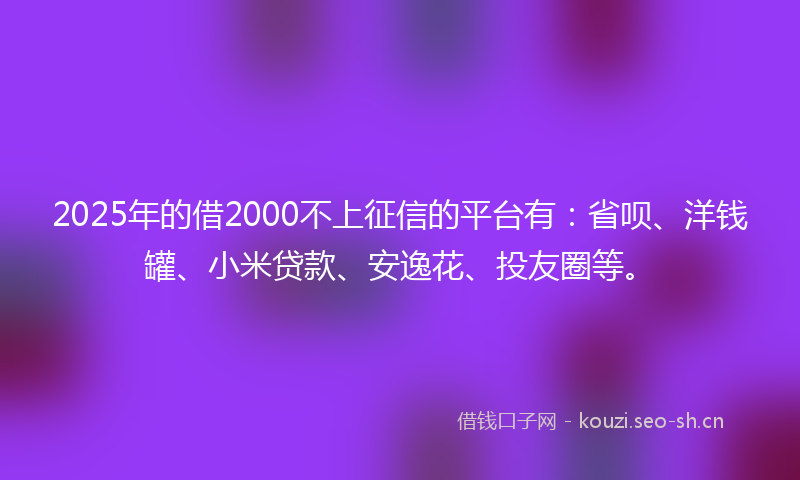 2025年的借2000不上征信的平台有：省呗、洋钱罐、小米贷款、安逸花、投友圈等。