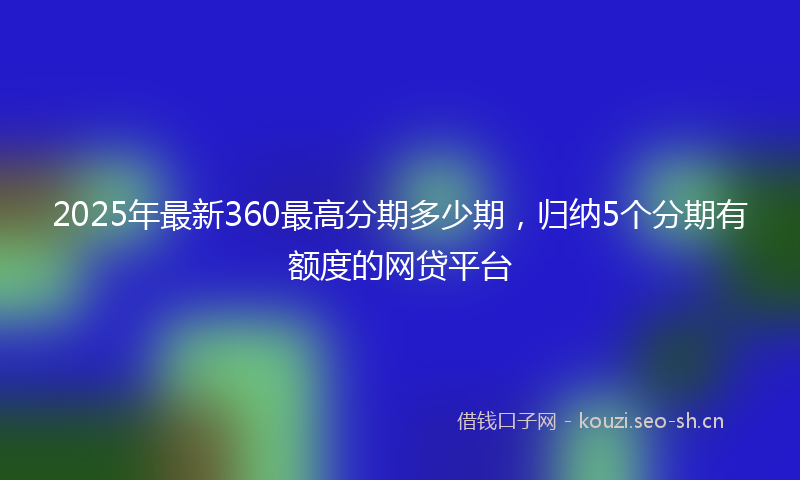 2025年最新360最高分期多少期，归纳5个分期有额度的网贷平台