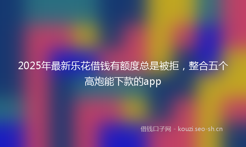 2025年最新乐花借钱有额度总是被拒，整合五个高炮能下款的app