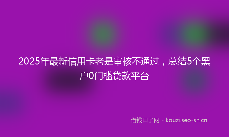 2025年最新信用卡老是审核不通过，总结5个黑户0门槛贷款平台