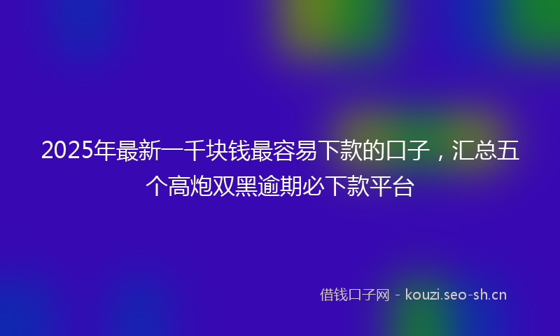 2025年最新一千块钱最容易下款的口子，汇总五个高炮双黑逾期必下款平台