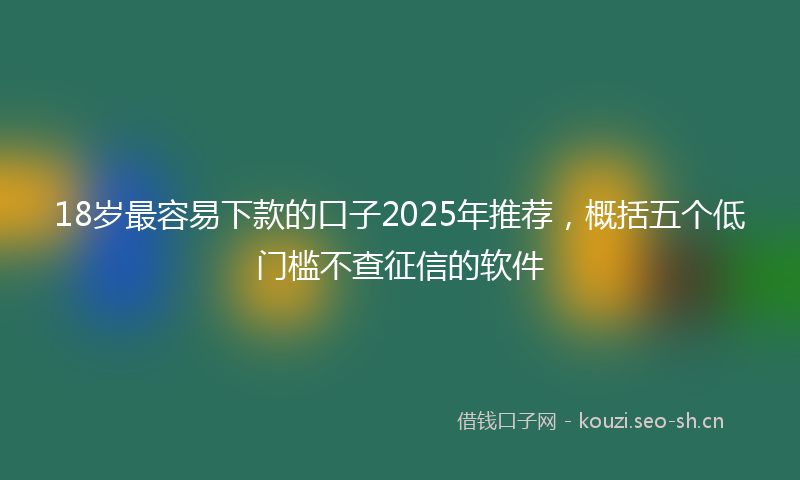 18岁最容易下款的口子2025年推荐，概括五个低门槛不查征信的软件