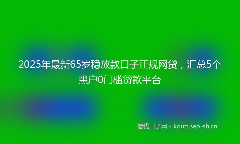 2025年最新65岁稳放款口子正规网贷，汇总5个黑户0门槛贷款平台